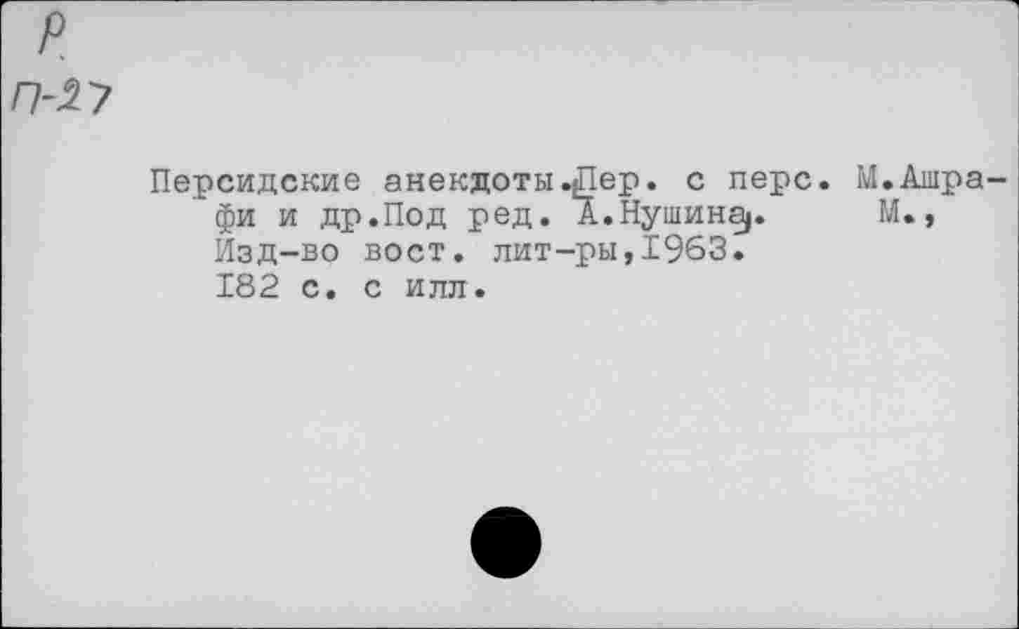 ﻿р
П-27
Персидские анекдоты.Дер. с перс. М.Ашра-фи и др.Под ред. А.Путина). М., Изд-во вост, лит-ры,1963. 182 с. с илл.